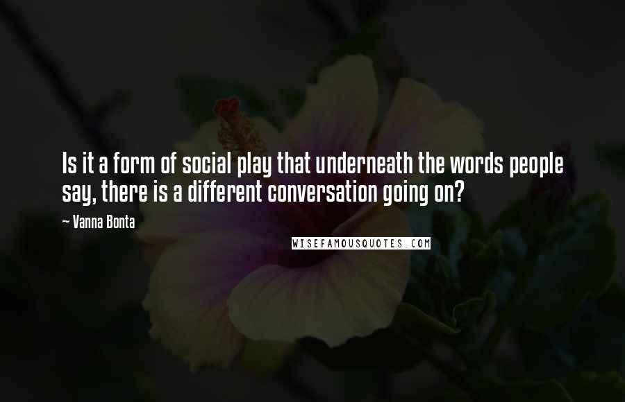 Vanna Bonta Quotes: Is it a form of social play that underneath the words people say, there is a different conversation going on?