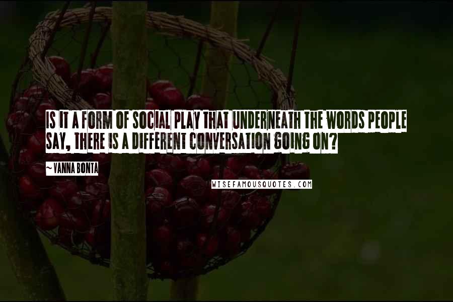 Vanna Bonta Quotes: Is it a form of social play that underneath the words people say, there is a different conversation going on?