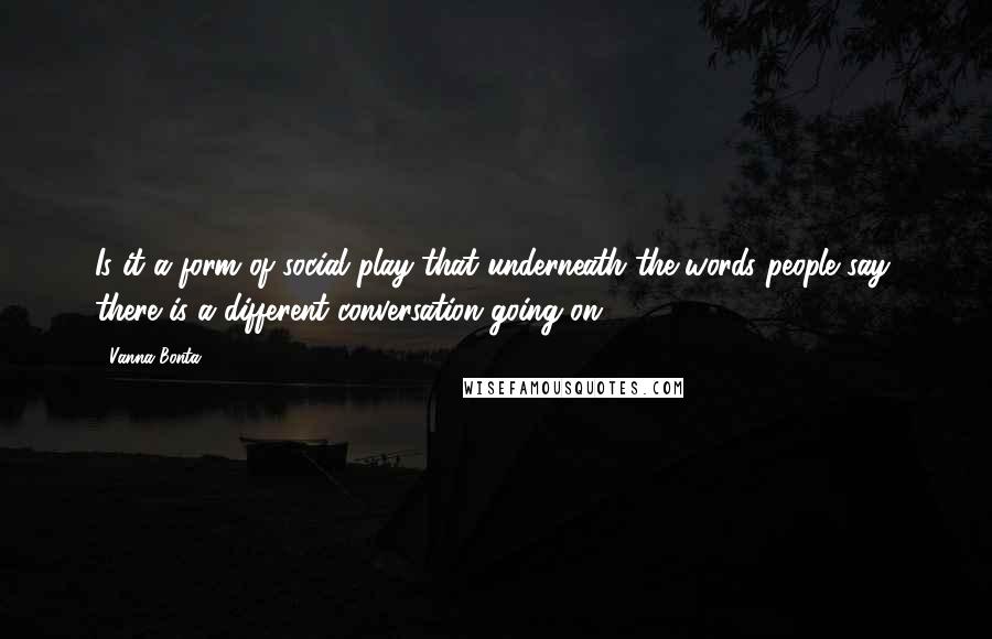 Vanna Bonta Quotes: Is it a form of social play that underneath the words people say, there is a different conversation going on?