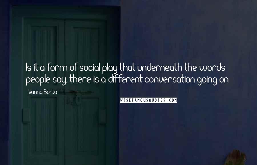 Vanna Bonta Quotes: Is it a form of social play that underneath the words people say, there is a different conversation going on?