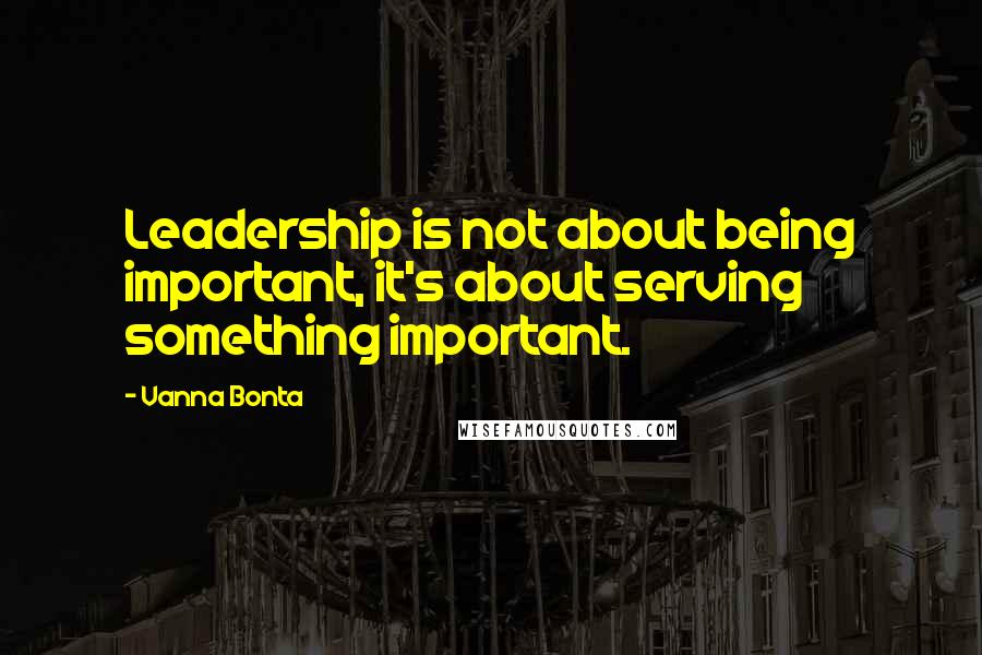 Vanna Bonta Quotes: Leadership is not about being important, it's about serving something important.