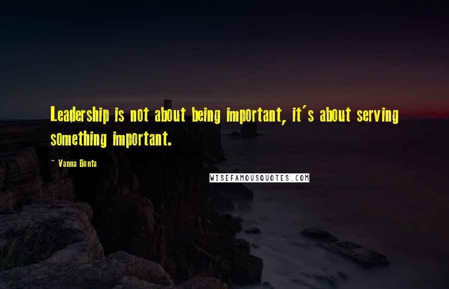 Vanna Bonta Quotes: Leadership is not about being important, it's about serving something important.