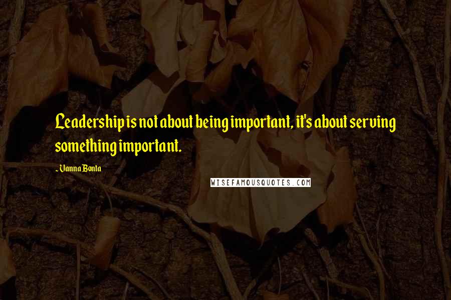 Vanna Bonta Quotes: Leadership is not about being important, it's about serving something important.