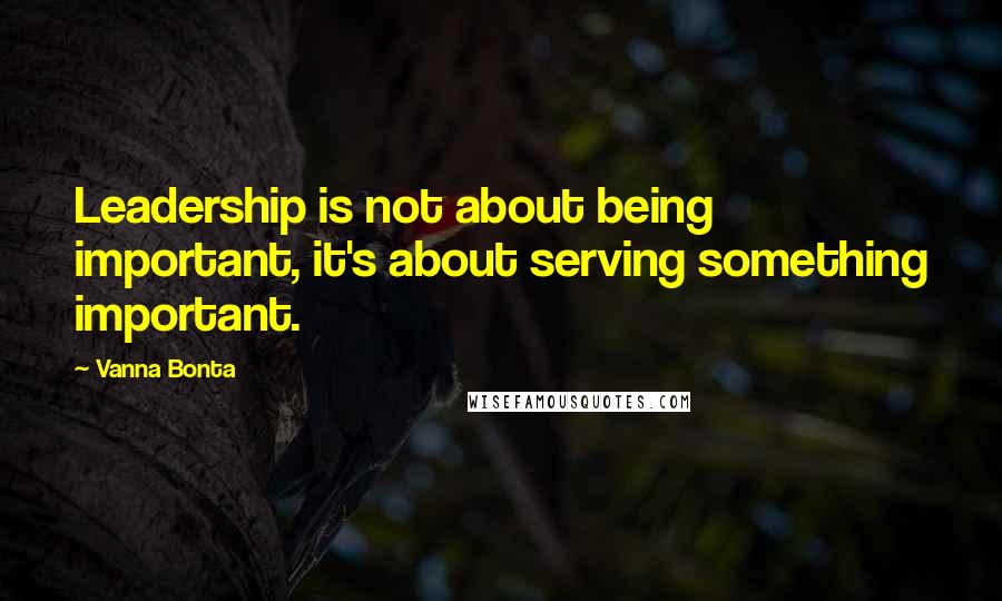 Vanna Bonta Quotes: Leadership is not about being important, it's about serving something important.