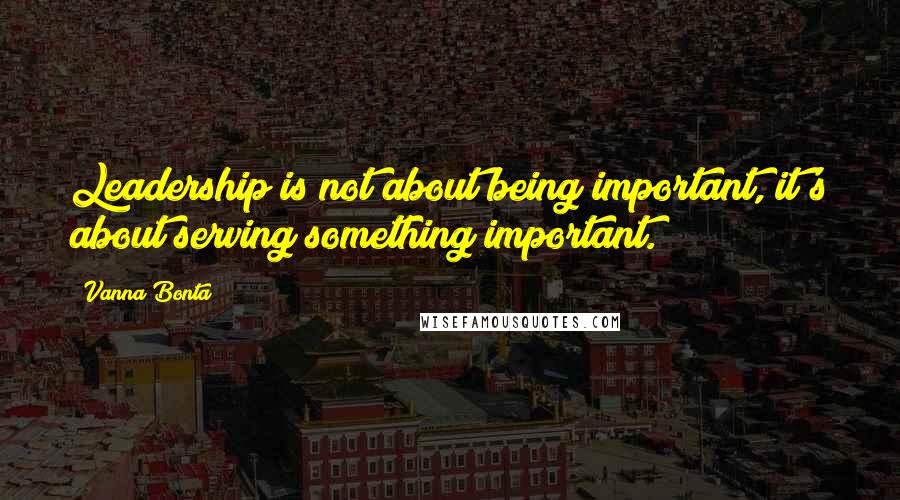 Vanna Bonta Quotes: Leadership is not about being important, it's about serving something important.