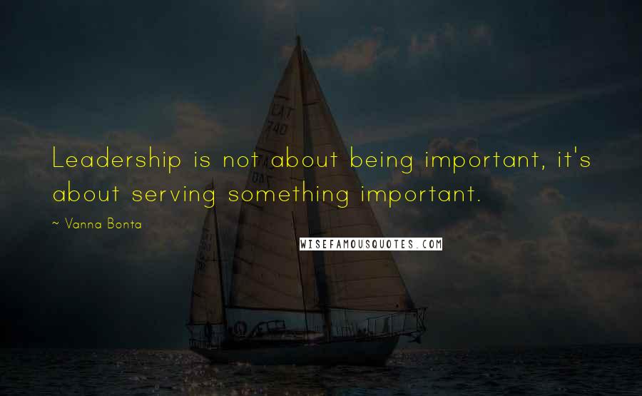 Vanna Bonta Quotes: Leadership is not about being important, it's about serving something important.