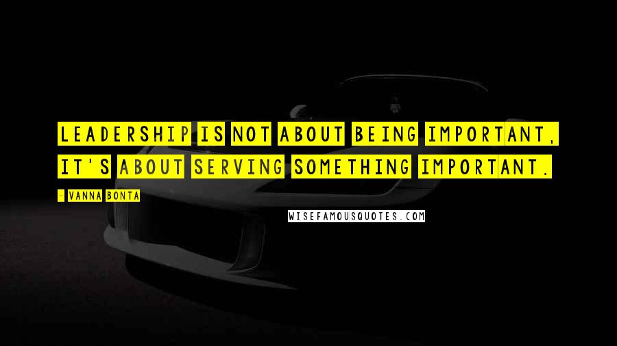 Vanna Bonta Quotes: Leadership is not about being important, it's about serving something important.