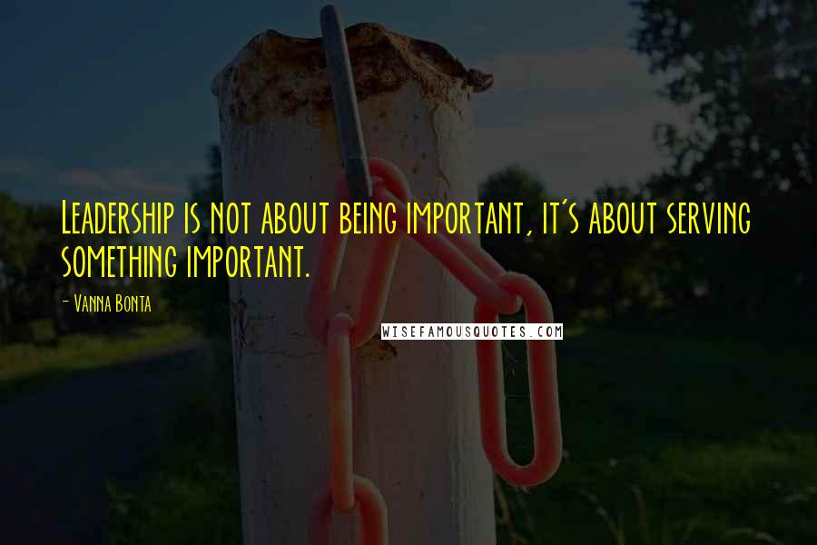 Vanna Bonta Quotes: Leadership is not about being important, it's about serving something important.