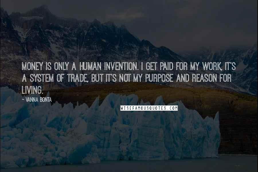 Vanna Bonta Quotes: Money is only a human invention. I get paid for my work, it's a system of trade, but it's not my purpose and reason for living.