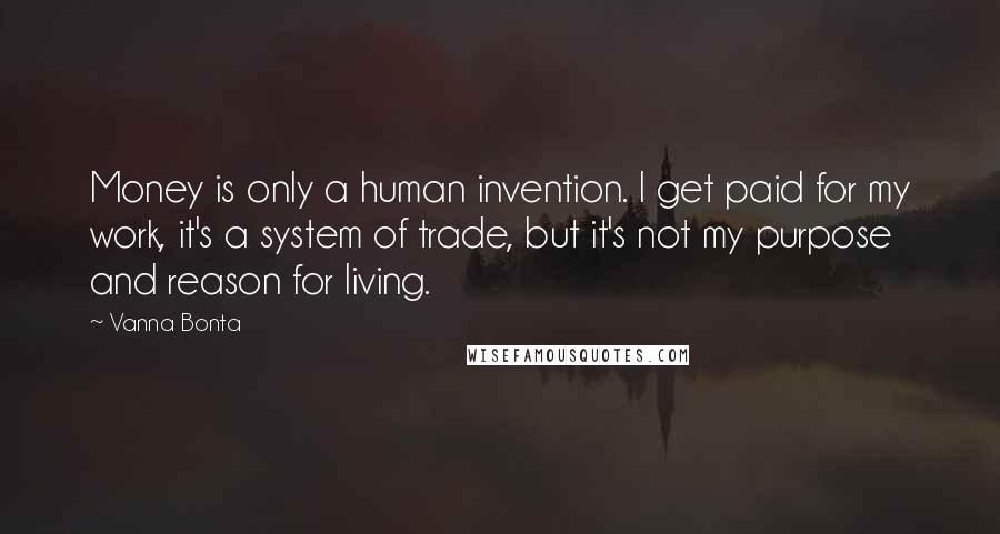 Vanna Bonta Quotes: Money is only a human invention. I get paid for my work, it's a system of trade, but it's not my purpose and reason for living.