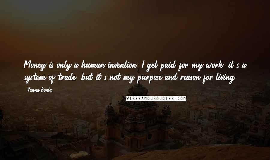 Vanna Bonta Quotes: Money is only a human invention. I get paid for my work, it's a system of trade, but it's not my purpose and reason for living.