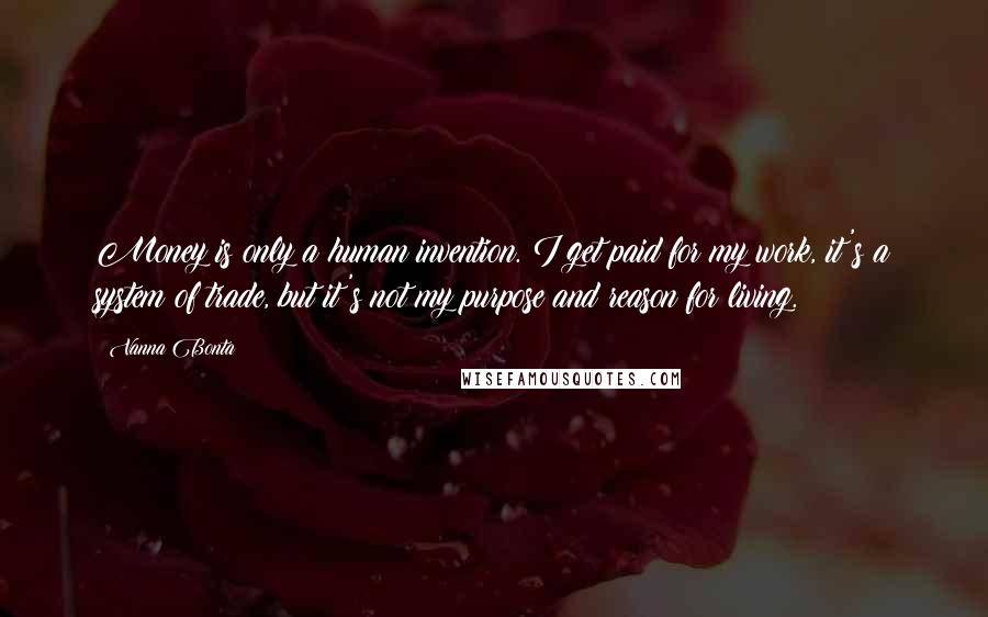 Vanna Bonta Quotes: Money is only a human invention. I get paid for my work, it's a system of trade, but it's not my purpose and reason for living.