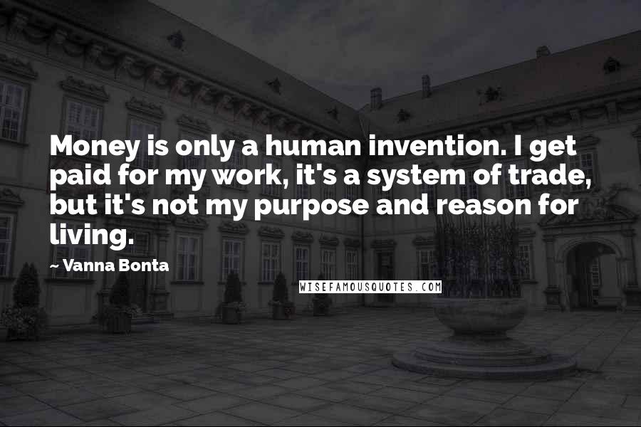 Vanna Bonta Quotes: Money is only a human invention. I get paid for my work, it's a system of trade, but it's not my purpose and reason for living.