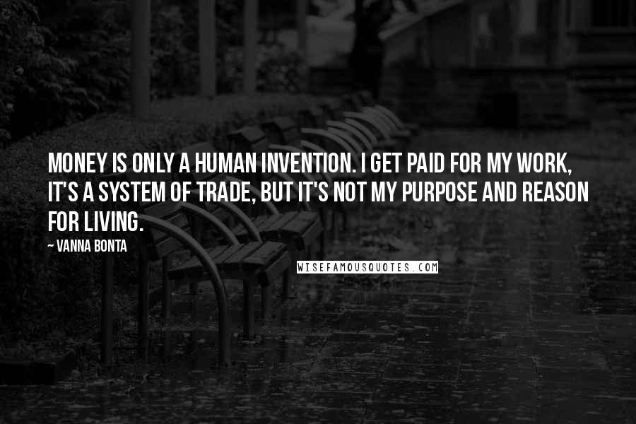 Vanna Bonta Quotes: Money is only a human invention. I get paid for my work, it's a system of trade, but it's not my purpose and reason for living.