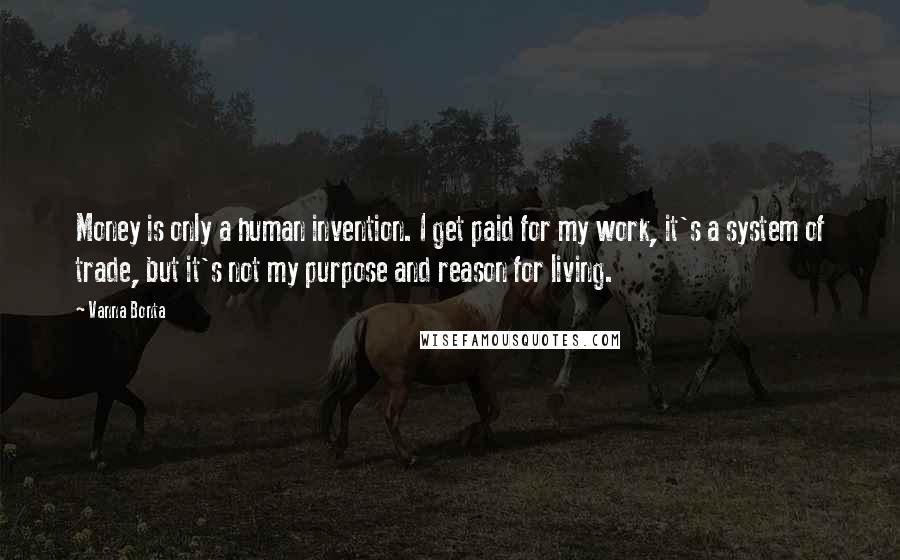 Vanna Bonta Quotes: Money is only a human invention. I get paid for my work, it's a system of trade, but it's not my purpose and reason for living.