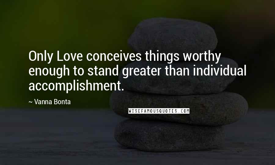 Vanna Bonta Quotes: Only Love conceives things worthy enough to stand greater than individual accomplishment.