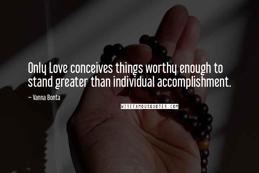 Vanna Bonta Quotes: Only Love conceives things worthy enough to stand greater than individual accomplishment.