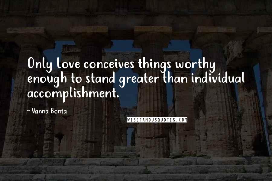 Vanna Bonta Quotes: Only Love conceives things worthy enough to stand greater than individual accomplishment.