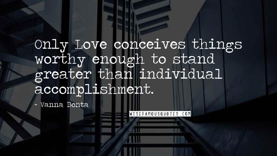 Vanna Bonta Quotes: Only Love conceives things worthy enough to stand greater than individual accomplishment.