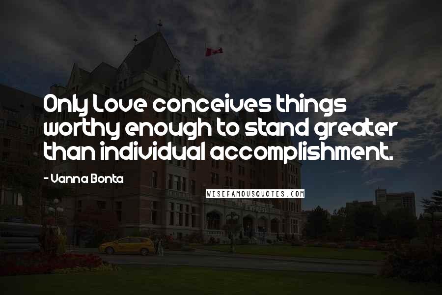 Vanna Bonta Quotes: Only Love conceives things worthy enough to stand greater than individual accomplishment.