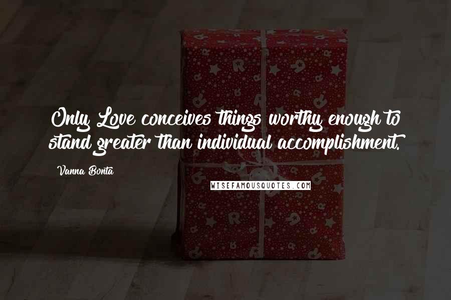 Vanna Bonta Quotes: Only Love conceives things worthy enough to stand greater than individual accomplishment.