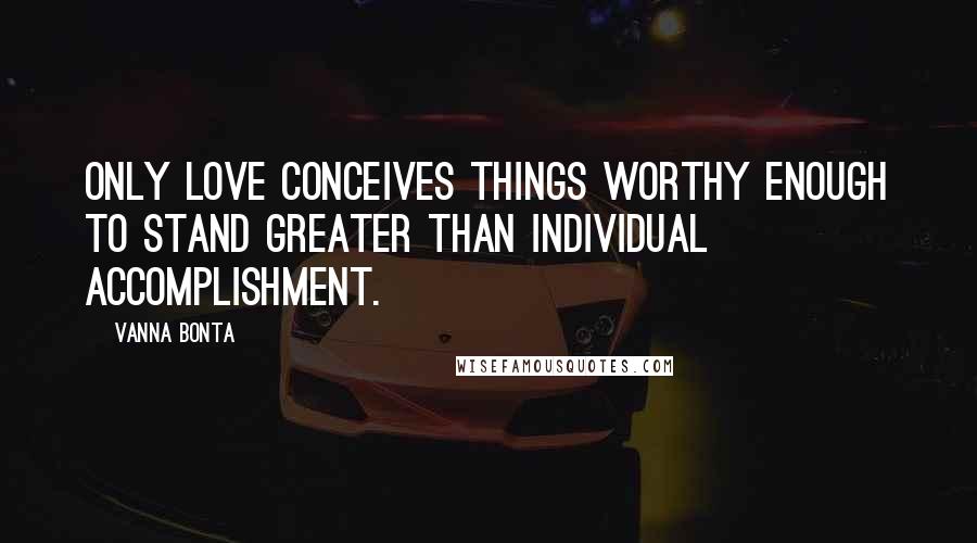 Vanna Bonta Quotes: Only Love conceives things worthy enough to stand greater than individual accomplishment.