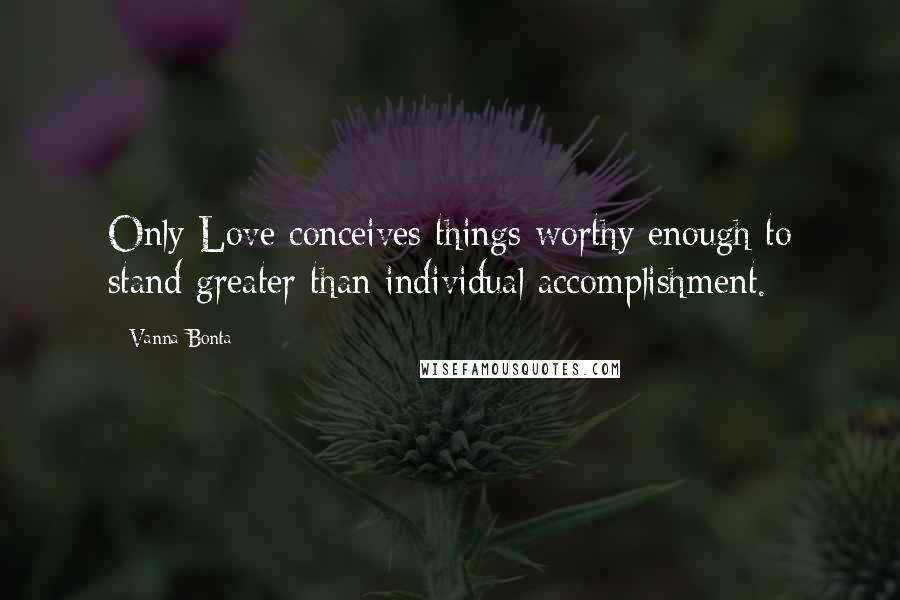 Vanna Bonta Quotes: Only Love conceives things worthy enough to stand greater than individual accomplishment.