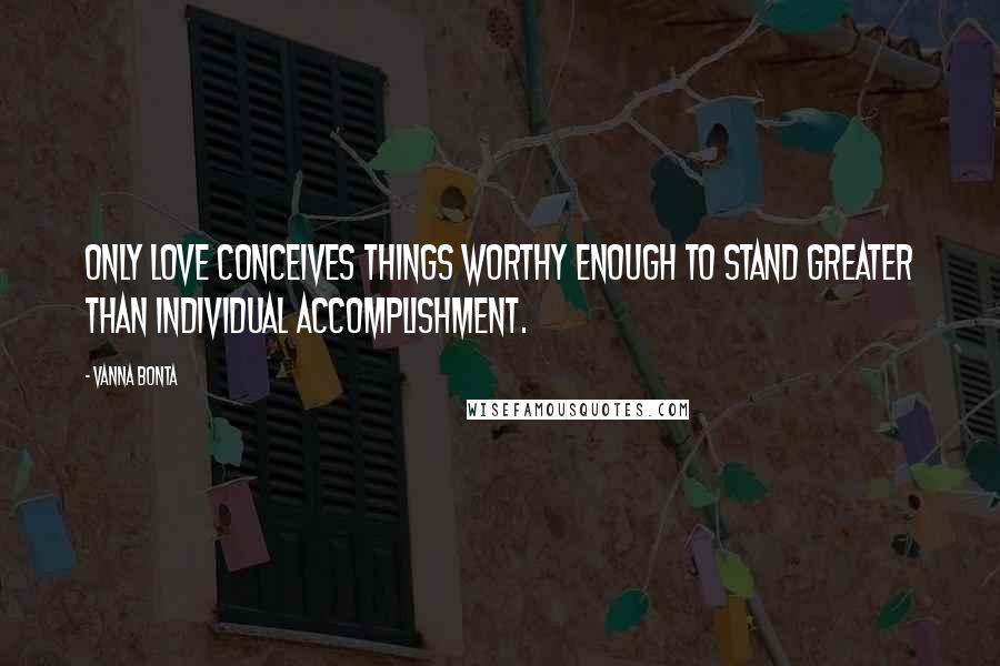 Vanna Bonta Quotes: Only Love conceives things worthy enough to stand greater than individual accomplishment.