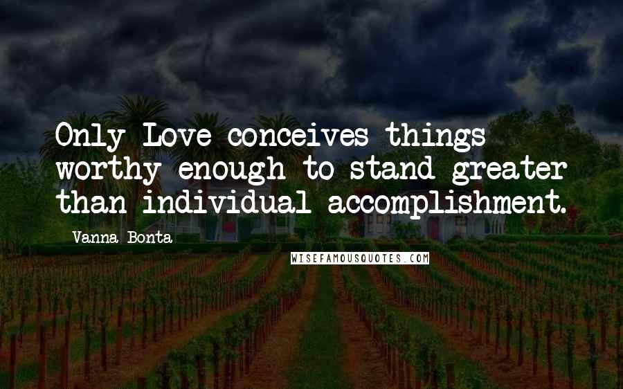 Vanna Bonta Quotes: Only Love conceives things worthy enough to stand greater than individual accomplishment.