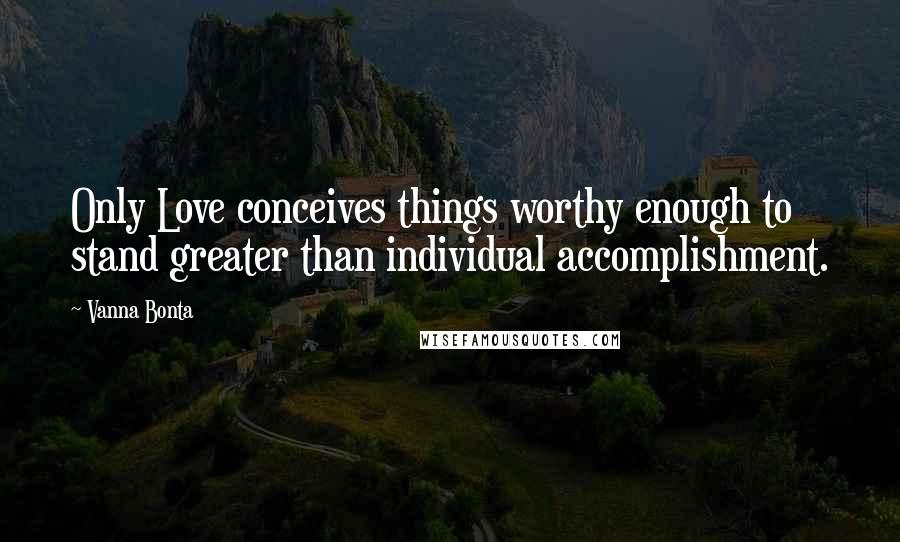 Vanna Bonta Quotes: Only Love conceives things worthy enough to stand greater than individual accomplishment.