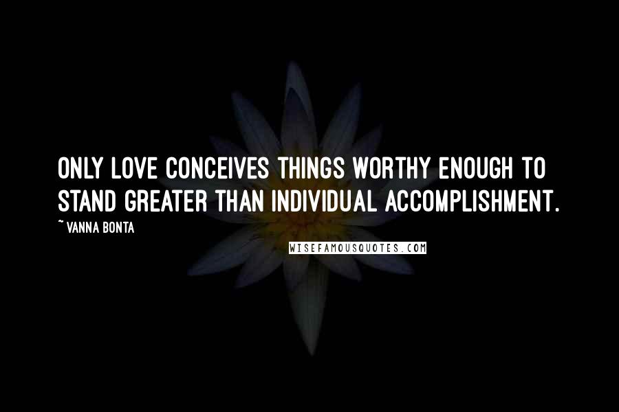 Vanna Bonta Quotes: Only Love conceives things worthy enough to stand greater than individual accomplishment.
