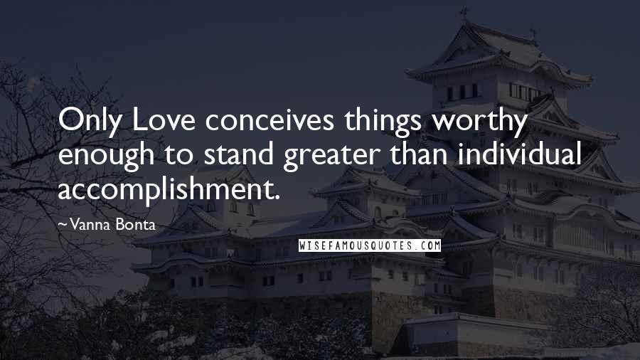 Vanna Bonta Quotes: Only Love conceives things worthy enough to stand greater than individual accomplishment.