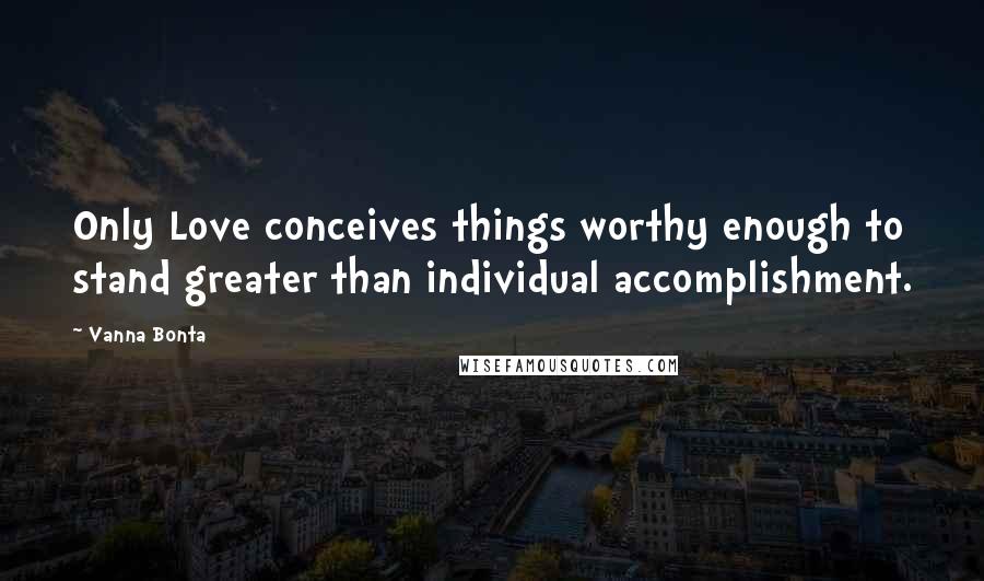 Vanna Bonta Quotes: Only Love conceives things worthy enough to stand greater than individual accomplishment.