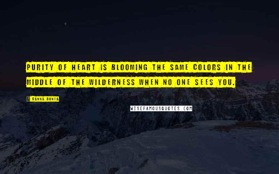 Vanna Bonta Quotes: Purity of heart is blooming the same colors in the middle of the wilderness when no one sees you.