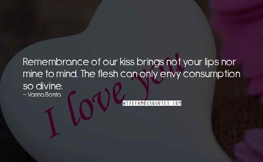 Vanna Bonta Quotes: Remembrance of our kiss brings not your lips nor mine to mind. The flesh can only envy consumption so divine.