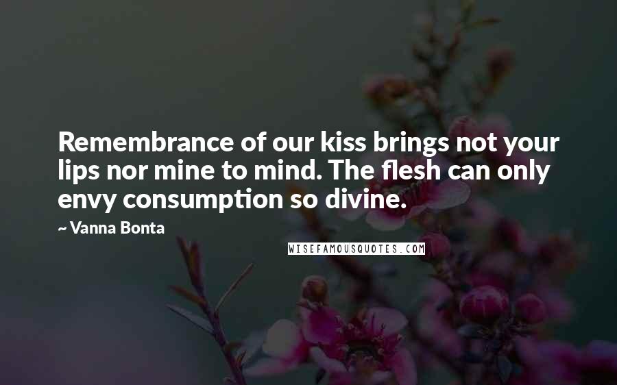 Vanna Bonta Quotes: Remembrance of our kiss brings not your lips nor mine to mind. The flesh can only envy consumption so divine.