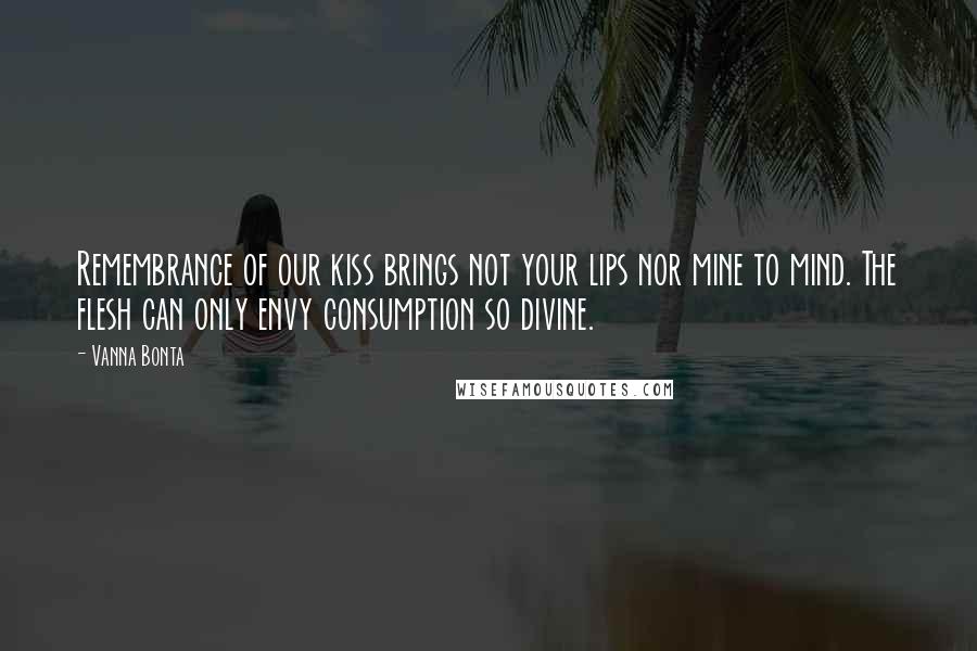 Vanna Bonta Quotes: Remembrance of our kiss brings not your lips nor mine to mind. The flesh can only envy consumption so divine.