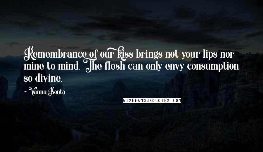 Vanna Bonta Quotes: Remembrance of our kiss brings not your lips nor mine to mind. The flesh can only envy consumption so divine.