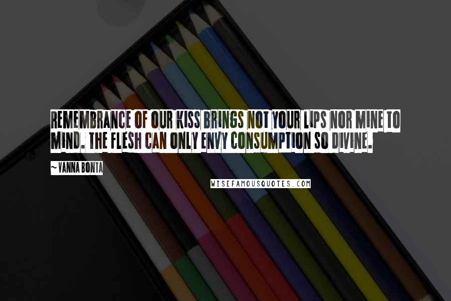 Vanna Bonta Quotes: Remembrance of our kiss brings not your lips nor mine to mind. The flesh can only envy consumption so divine.