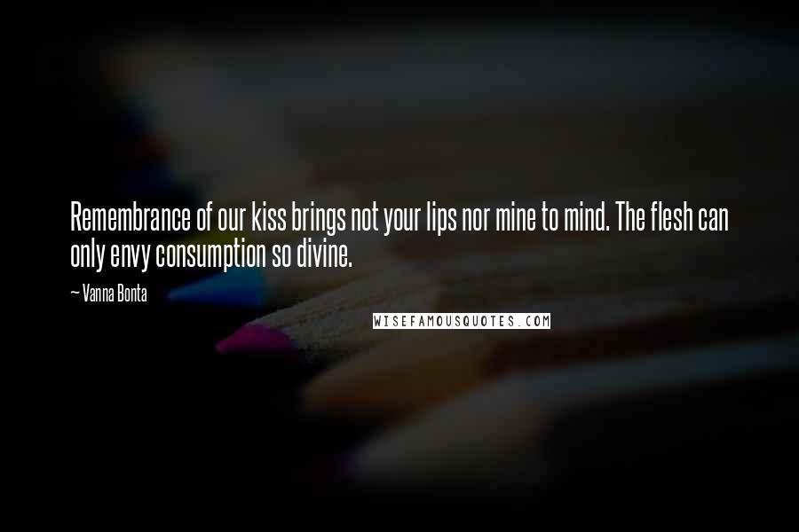 Vanna Bonta Quotes: Remembrance of our kiss brings not your lips nor mine to mind. The flesh can only envy consumption so divine.