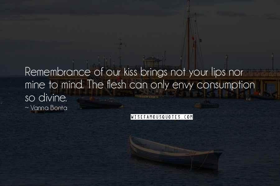 Vanna Bonta Quotes: Remembrance of our kiss brings not your lips nor mine to mind. The flesh can only envy consumption so divine.