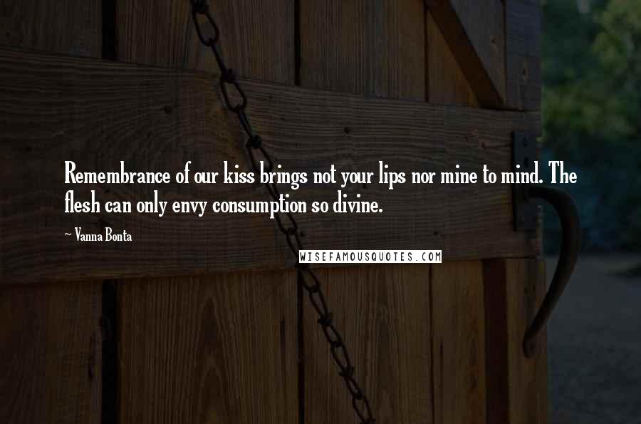 Vanna Bonta Quotes: Remembrance of our kiss brings not your lips nor mine to mind. The flesh can only envy consumption so divine.