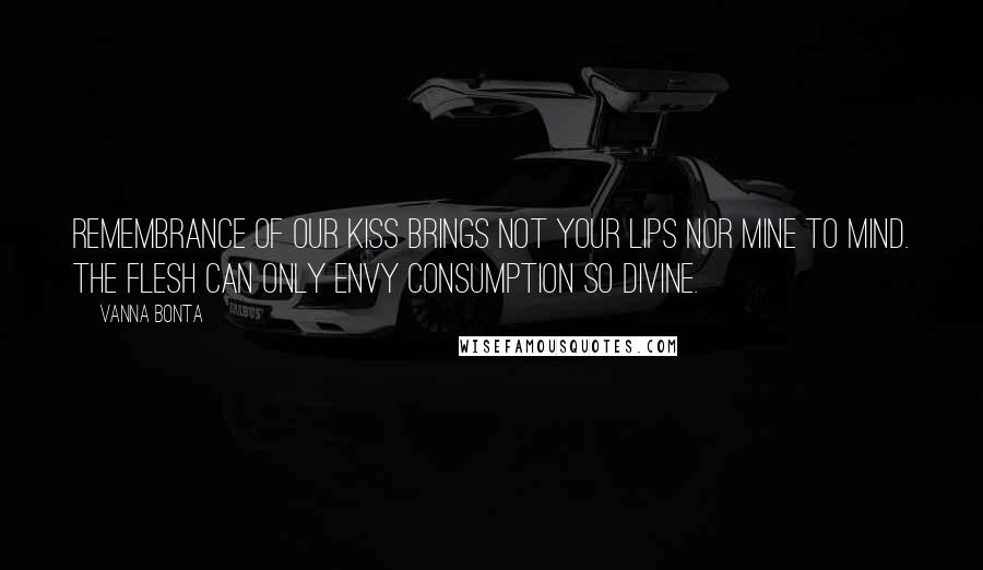 Vanna Bonta Quotes: Remembrance of our kiss brings not your lips nor mine to mind. The flesh can only envy consumption so divine.