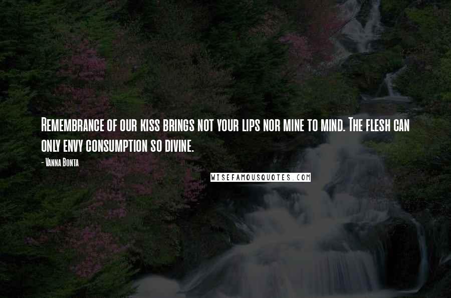 Vanna Bonta Quotes: Remembrance of our kiss brings not your lips nor mine to mind. The flesh can only envy consumption so divine.