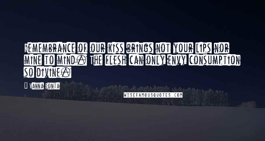 Vanna Bonta Quotes: Remembrance of our kiss brings not your lips nor mine to mind. The flesh can only envy consumption so divine.