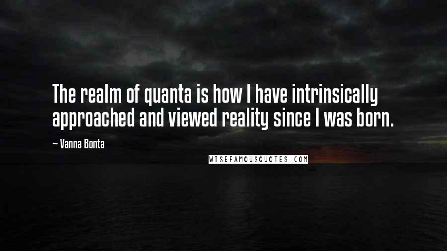 Vanna Bonta Quotes: The realm of quanta is how I have intrinsically approached and viewed reality since I was born.