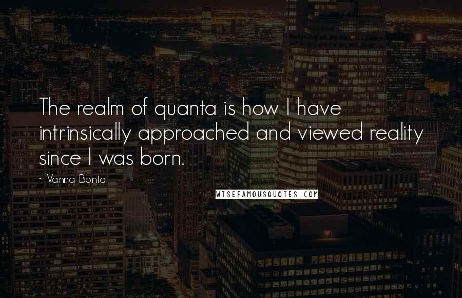Vanna Bonta Quotes: The realm of quanta is how I have intrinsically approached and viewed reality since I was born.