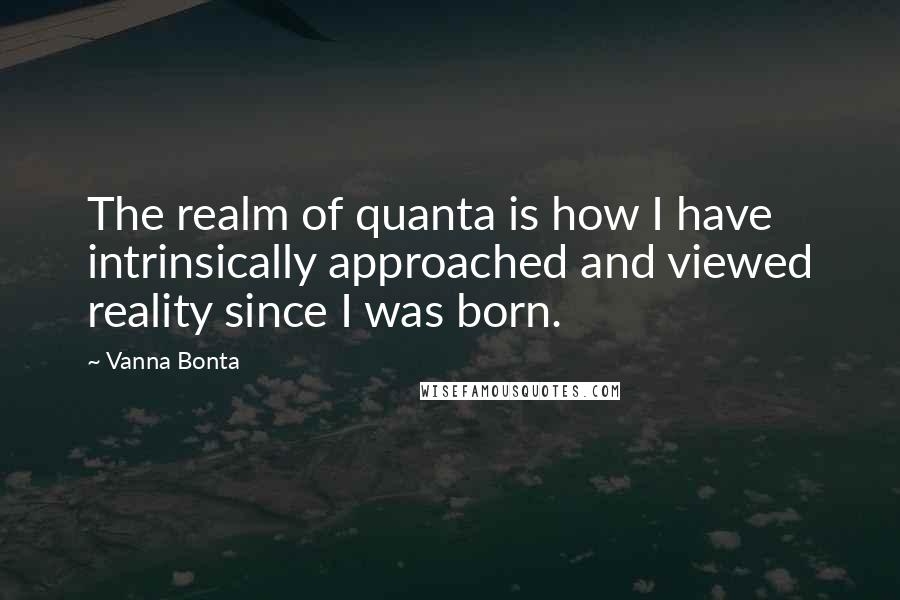 Vanna Bonta Quotes: The realm of quanta is how I have intrinsically approached and viewed reality since I was born.