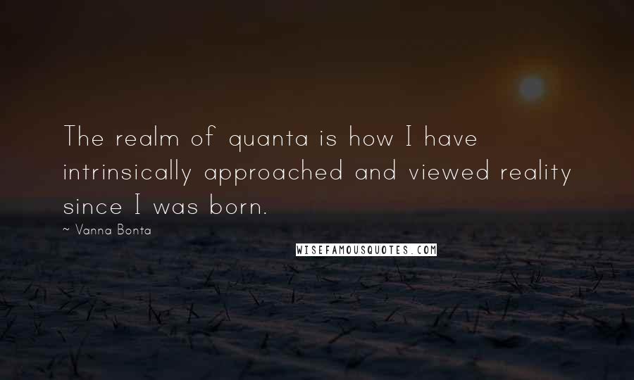 Vanna Bonta Quotes: The realm of quanta is how I have intrinsically approached and viewed reality since I was born.