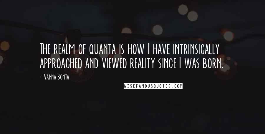 Vanna Bonta Quotes: The realm of quanta is how I have intrinsically approached and viewed reality since I was born.